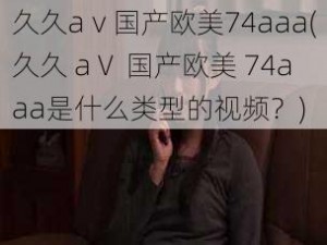 久久aⅴ国产欧美74aaa(久久 aⅤ 国产欧美 74aaa是什么类型的视频？)