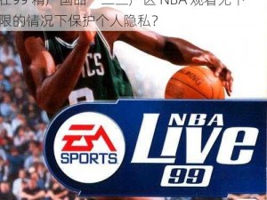 99精产国品一二三产区NBA观看无下限;如何在99 精产国品一二三产区 NBA 观看无下限的情况下保护个人隐私？