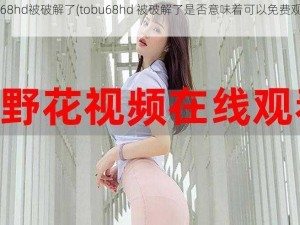 tobu68hd被破解了(tobu68hd 被破解了是否意味着可以免费观看了？)