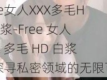 Free女人XXX多毛HD白浆-Free 女人 XXX 多毛 HD 白浆：探寻私密领域的无限可能