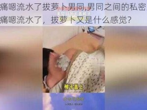 啊好痛嗯流水了拔萝卜男同,男同之间的私密互动：啊好痛嗯流水了，拔萝卜又是什么感觉？