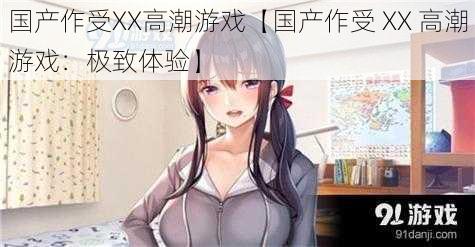 国产作受XX高潮游戏【国产作受 XX 高潮游戏：极致体验】