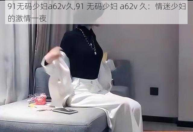 91无码少妇a62v久,91 无码少妇 a62v 久：情迷少妇的激情一夜