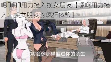 嗯⋯啊⋯用力撞入换女朋友【嗯啊用力撞入：换女朋友的疯狂体验】