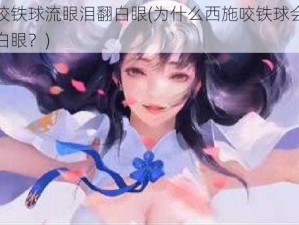 西施咬铁球流眼泪翻白眼(为什么西施咬铁球会流眼泪翻白眼？)