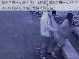 国产三男一女4P大战在线视频_国产三男一女 4P 大战在线视频是否存在色情低俗内容？