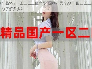 国精产品999一区二区三区有限-国精产品 999 一区二区三区有限，你了解多少？