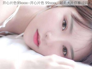 开心片色99xxxx—开心片色 99xxxx，如此大片你看过吗？