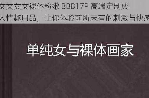 女女女女裸体粉嫩 BBB17P 高端定制成人情趣用品，让你体验前所未有的刺激与快感