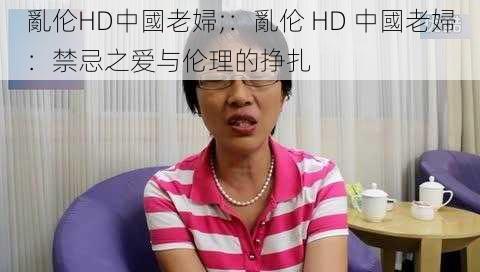 亂伦HD中國老婦;：亂伦 HD 中國老婦：禁忌之爱与伦理的挣扎