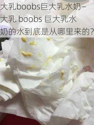 大乳boobs巨大乳水奶—大乳 boobs 巨大乳水奶的水到底是从哪里来的？