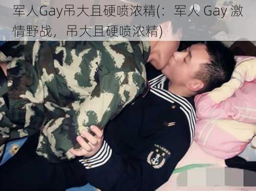 军人Gay吊大且硬喷浓精(：军人 Gay 激情野战，吊大且硬喷浓精)