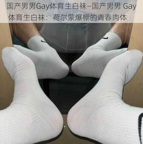 国产男男Gay体育生白袜—国产男男 Gay 体育生白袜：荷尔蒙爆棚的青春肉体